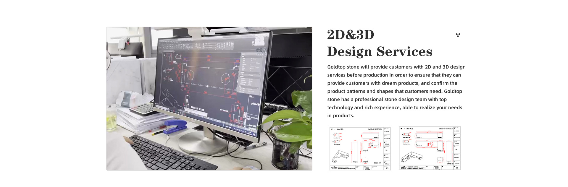 2D&3D Design Services Goldtop stone will provide customers with 2D and 3D design services before production in order to ensure that they can provide customers with dream products, and confirm the product patterns and shapes that customers need. Goldtop stone has a professional stone design team with top technology and rich experience, able to realize your needs in products