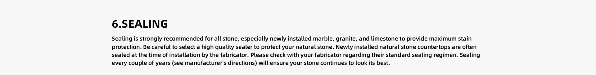 SEALING Sealing is strongly recommended for all stone, especially newly installed marble, granite, and limestone to provide maximum stain protection. Be careful to select a high quality sealer to protect your natural stone. Newly installed natural stone countertops are often sealed at the time of installation by the fabricator. Please check with your fabricator regarding their standard sealing regimen. Sealing every couple of years (see manufacturer's directions) will ensure your stone continues to look its best. 