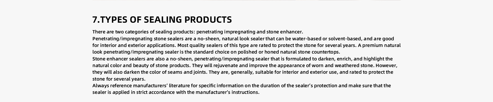 TYPES OF SEALING PRODUCTS There are two categories of sealing products: penetrating/impregnating and stone enhancer. Penetrating/impregnating stone sealers are a no-sheen, natural look sealer that can be water-based or solvent-based, and are good for interior and exterior applications. Most quality sealers of this type are rated to protect the stone for several years. A premium natural look penetrating/impregnating sealer is the standard choice on polished or honed natural stone countertops.   