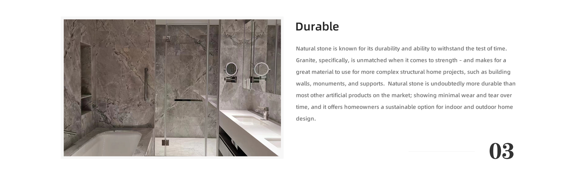 Durable Natural stone is known for its durability and ability to withstand the test of time. Granite, specifically, is unmatched when it comes to strength – and makes for a great material to use for more complex structural home projects, such as building walls, monuments, and supports. Natural stone is undoubtedly more durable than most other artificial products on the market; showing minimal wear and tear over time, and it offers homeowners a sustainable option for indoor and outdoor home design.