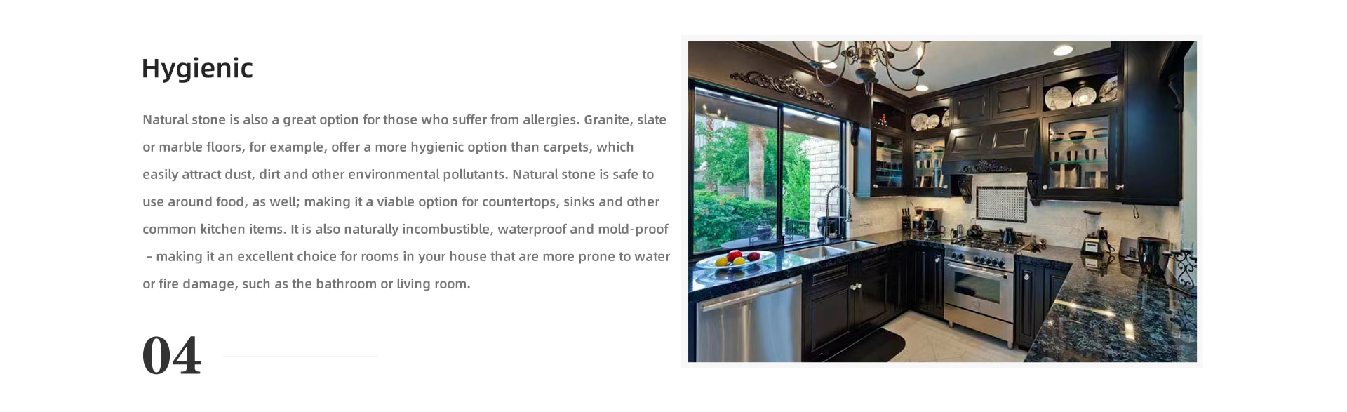 Hygienic Natural stone is also a great option for those who suffer from allergies. Granite, slate or marble floors, for example, offer a more hygienic option than carpets, which easily attract dust, dirt and other environmental pollutants. Natural stone is safe to use around food, as well; making it a viable option for countertops, sinks and other common kitchen items. It is also naturally incombustible, waterproof and mold-proof – making it an excellent choice for rooms in your house that are more prone to water or fire damage, such as the bathroom or living room.