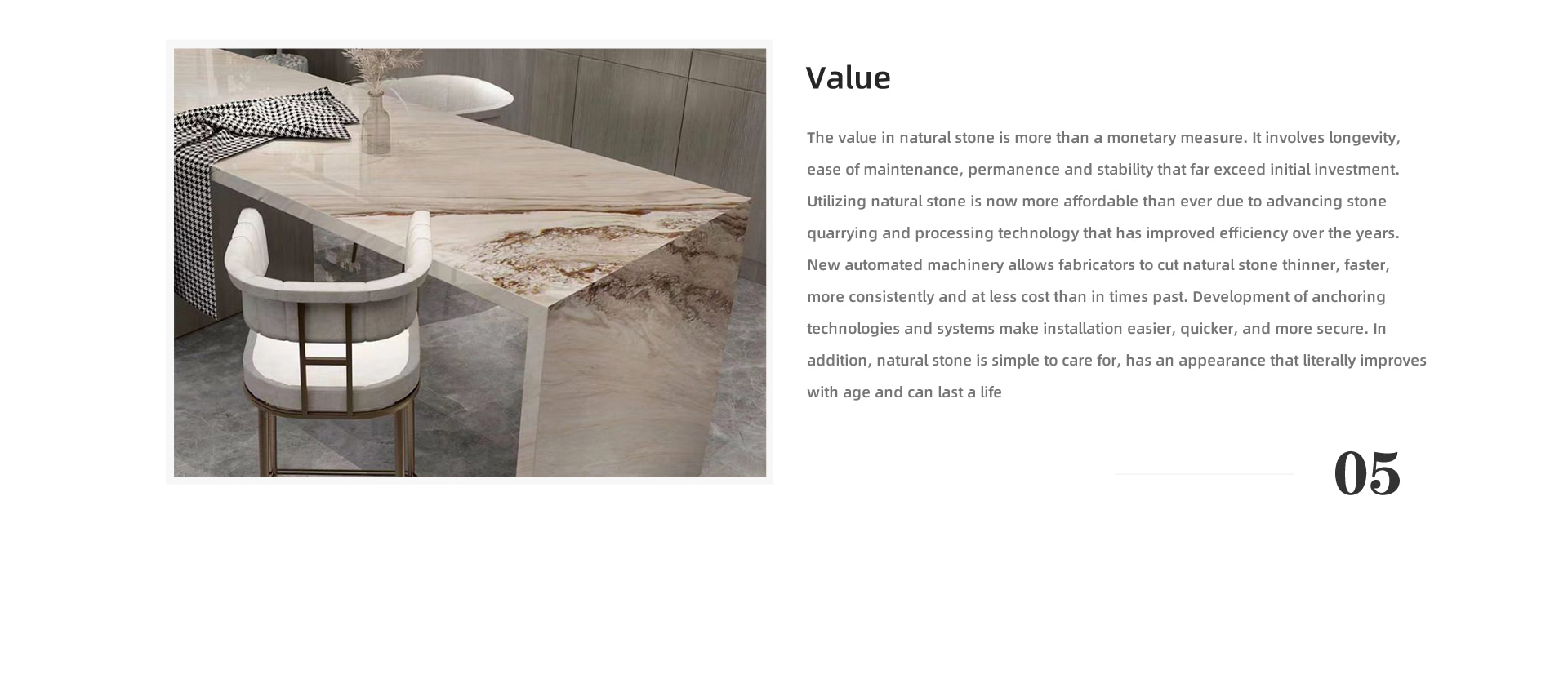 Value The value in natural stone is more than a monetary measure. It involves longevity, ease of maintenance, permanence and stability that far exceed initial investment. Utilizing natural stone is now more affordable than ever due to advancing stone quarrying and processing technology that has improved efficiency over the years. New automated machinery allows fabricators to cut natural stone thinner, faster, more consistently and at less cost than in times past. Development of anchoring technologies and systems make installation easier, quicker, and more secure. In addition, natural stone is simple to care for, has an appearance that literally improves with age and can last a life